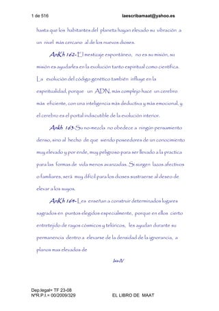 1 de 516 laescribamaat@yahoo.es
Dep.legal= TF 23-08
NºR.P.I.= 00/2009/329 EL LIBRO DE MAAT
hasta que los habitantes del planeta hayan elevado su vibración a
un nivel más cercano al de los nuevos dioses.
AnKh 162- El mestizaje espontáneo, no es su misión, su
misión es ayudarles en la evolución tanto espiritual como científica.
La evolución del código genético también influye en la
espiritualidad, porque un ADN, más complejo hace un cerebro
más eficiente, con una inteligencia más deductiva y más emocional, y
el cerebro es el portal indiscutible de la evolución interior.
Ankh 163-Su no-mezcla no obedece a ningún pensamiento
denso, sino al hecho de que siendo poseedores de un conocimiento
muy elevado y por ende, muy peligroso para ser llevado a la practica
para las formas de vida menos avanzadas. Si surgen lazos afectivos
o familiares, será muy difícil para los dioses sustraerse al deseo de
elevar a los suyos.
AnKh 164- Les enseñan a construir determinados lugares
sagrados en puntos elegidos especialmente, porque en ellos cierto
entretejido de rayos cósmicos y telúricos, les ayudan durante su
permanencia dentro a elevarse de la densidad de la ignorancia, a
planos mas elevados de
Isis-IV
 