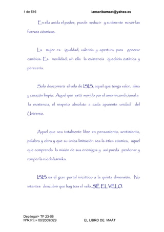1 de 516 laescribamaat@yahoo.es
Dep.legal= TF 23-08
NºR.P.I.= 00/2009/329 EL LIBRO DE MAAT
En ella anida el poder, puede seducir y sutilmente mover las
fuerzas cósmicas.
La mujer es igualdad, valentía y apertura para generar
cambios. Es movilidad, sin ella la existencia quedaría estática y
perecería.
Solo descorrerá el velo de ISIS, aquel que tenga valor, alma
y corazón limpio. Aquel que está movido por el amor incondicional a
la existencia, el respeto absoluto a cada aparente unidad del
Universo.
Aquel que sea totalmente libre en pensamiento, sentimiento,
palabra y obra y que su única limitación sea la ética cósmica, aquel
que comprenda la misión de sus enemigos y así pueda perdonar y
romper la rueda kármika.
ISIS es el gran portal iniciático a la quinta dimensión. No
intentes descubrir que hay tras el velo, SÉ EL VELO.
 