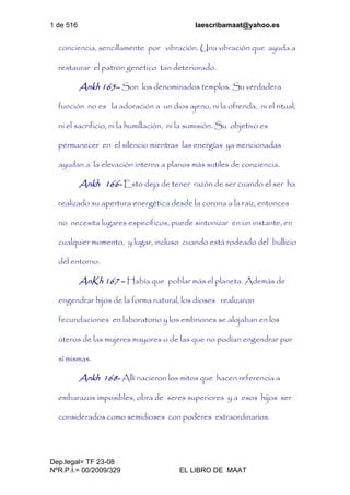 1 de 516 laescribamaat@yahoo.es
Dep.legal= TF 23-08
NºR.P.I.= 00/2009/329 EL LIBRO DE MAAT
conciencia, sencillamente por vibración. Una vibración que ayuda a
restaurar el patrón genético tan deteriorado.
Ankh 165– Son los denominados templos. Su verdadera
función no es la adoración a un dios ajeno, ni la ofrenda, ni el ritual,
ni el sacrificio, ni la humillación, ni la sumisión. Su objetivo es
permanecer en el silencio mientras las energías ya mencionadas
ayudan a la elevación interna a planos más sutiles de conciencia.
Ankh 166- Esto deja de tener razón de ser cuando el ser ha
realizado su apertura energética desde la corona a la raíz, entonces
no necesita lugares específicos, puede sintonizar en un instante, en
cualquier momento, y lugar, incluso cuando está rodeado del bullicio
del entorno.
AnKh 167 – Había que poblar más el planeta. Además de
engendrar hijos de la forma natural, los dioses realizaron
fecundaciones en laboratorio y los embriones se alojaban en los
úteros de las mujeres mayores o de las que no podían engendrar por
sí mismas.
Ankh 168- Allí nacieron los mitos que hacen referencia a
embarazos imposibles, obra de seres superiores y a esos hijos ser
considerados como semidioses con poderes extraordinarios.
 