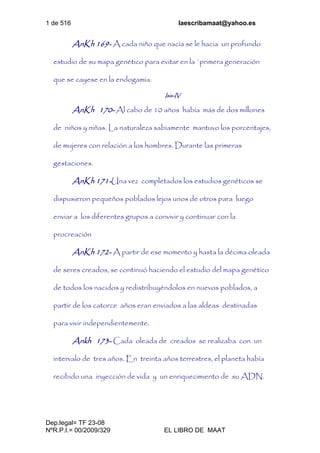 1 de 516 laescribamaat@yahoo.es
Dep.legal= TF 23-08
NºR.P.I.= 00/2009/329 EL LIBRO DE MAAT
AnKh 169- A cada niño que nacía se le hacia un profundo
estudio de su mapa genético para evitar en la `primera generación
que se cayese en la endogamia.
Isis-IV
AnKh 170- Al cabo de 10 años había más de dos millones
de niños y niñas. La naturaleza sabiamente mantuvo los porcentajes,
de mujeres con relación a los hombres. Durante las primeras
gestaciones.
AnKh 171-Una vez completados los estudios genéticos se
dispusieron pequeños poblados lejos unos de otros para luego
enviar a los diferentes grupos a convivir y continuar con la
procreación
AnKh 172- A partir de ese momento y hasta la décima oleada
de seres creados, se continuó haciendo el estudio del mapa genético
de todos los nacidos y redistribuyéndolos en nuevos poblados, a
partir de los catorce años eran enviados a las aldeas destinadas
para vivir independientemente.
Ankh 173- Cada oleada de creados se realizaba con un
intervalo de tres años. En treinta años terrestres, el planeta había
recibido una inyección de vida y un enriquecimiento de su ADN.
 