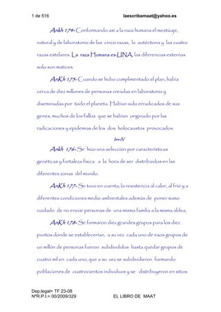 1 de 516 laescribamaat@yahoo.es
Dep.legal= TF 23-08
NºR.P.I.= 00/2009/329 EL LIBRO DE MAAT
Ankh 174- Conformando así a la raza humana el mestizaje,
natural y de laboratorio de las cinco razas, la autóctona y las cuatro
razas estelares. La raza Humana es UNA, las diferencias externas
solo son matices.
AnKh 175- Cuando se hubo cumplimentado el plan, había
cerca de diez millones de personas creadas en laboratorio y
diseminadas por todo el planeta. Habían sido erradicados de sus
genes, muchos de los fallos que se habían originado por las
radicaciones y epidemias de los dos holocaustos provocados.
Isis-IV
Ankh 176- Se hizo una selección por características
genéticas y fortaleza física a la hora de ser distribuidos en las
diferentes zonas del mundo.
AnKh 177- Se tuvo en cuenta, la resistencia al calor, al frió y a
diferentes condiciones medio ambientales además de poner sumo
cuidado de no enviar personas de una misma familia a la misma aldea.
AnKh 178- Se formaron diez grandes grupos para los diez
puntos donde se establecerían, a su vez cada uno de esos grupos de
un millón de personas fueron subdivididos hasta quedar grupos de
cuatro mil en cada uno, que a su vez se subdividieron formando
poblaciones de cuatrocientos individuos y se distribuyeron en sitios
 