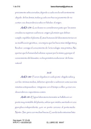 1 de 516 laescribamaat@yahoo.es
Dep.legal= TF 23-08
NºR.P.I.= 00/2009/329 EL LIBRO DE MAAT
previamente seleccionados, dejando a cada uno lo suficientemente
alejado de los demás, todos y cada uno hizo su juramento de no
contar a su descendencia salvo en fábulas el origen.
AnKh 179 – Los dioses no consideraron justo que los seres
creados no supieran cuál era su origen y la misión que debían
cumplir, repoblar el planeta. Estos humanos de laboratorio tenían en
su modificación genética, una mejora que los hacia más inteligentes y
llevaban consigo el conocimiento de la tecnología más primitiva. No
querían que la humanidad volviese a pasar por lo mismo y porque el
conocimiento del desastre, no les permitiría evolucionar de forma
natural.
Isis-IV
AnKh 180 - Fueron dejados en cada punto elegido solos y
con los mínimos medios, deberían aprender a sobrevivir como sus más
remotos antepasados e integrarse con el tiempo a ellos y crear una
descendencia espontánea común.
Ankh 181- El gran laboratorio terrestre se hallaba en un
punto muy inestable del planeta, sabían que estaba asentado en una
gran placa independiente, y en un punto cercano al punto medio
Norte- Sur, pero con muchas fisuras. Cuando todo estuviese listo
 