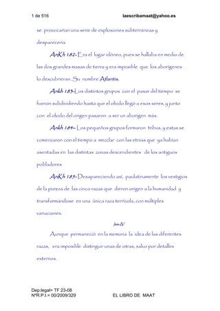 1 de 516 laescribamaat@yahoo.es
Dep.legal= TF 23-08
NºR.P.I.= 00/2009/329 EL LIBRO DE MAAT
se provocarían una serie de explosiones subterráneas y
desparecería.
AnKh 182- Era el lugar idóneo, pues se hallaba en medio de
las dos grandes masas de tierra y era imposible que los aborígenes
lo descubrieran. Su nombre Atlantis.
Ankh 183-Los distintos grupos con el pasar del tiempo se
fueron subdividiendo hasta que el olvido llegó a esos seres, y junto
con el olvido del origen pasaron a ser un aborigen más.
Ankh 184– Los pequeños grupos formaron tribus, y estas se
comenzaron con el tiempo a mezclar con las etnias que ya habían
asentadas en las distintas zonas descendientes de los antiguos
pobladores
AnKh 185- Desapareciendo así, paulatinamente los vestigios
de la pureza de las cinco razas que dieron origen a la humanidad y
transformándose en una única raza terrícola, con múltiples
variaciones.
Isis-IV
Aunque permaneció en la memoria la idea de las diferentes
razas, era imposible distinguir unas de otras, salvo por detalles
externos.
 