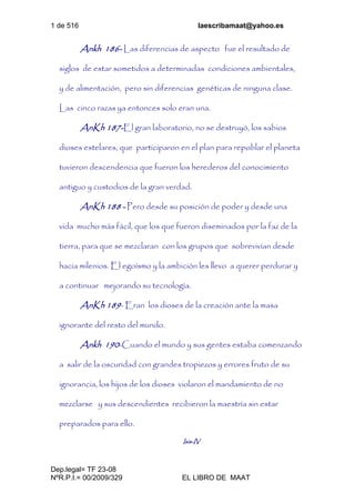1 de 516 laescribamaat@yahoo.es
Dep.legal= TF 23-08
NºR.P.I.= 00/2009/329 EL LIBRO DE MAAT
Ankh 186- Las diferencias de aspecto fue el resultado de
siglos de estar sometidos a determinadas condiciones ambientales,
y de alimentación, pero sin diferencias genéticas de ninguna clase.
Las cinco razas ya entonces solo eran una.
AnKh 187-El gran laboratorio, no se destruyó, los sabios
dioses estelares, que participaron en el plan para repoblar el planeta
tuvieron descendencia que fueron los herederos del conocimiento
antiguo y custodios de la gran verdad.
AnKh 188 - Pero desde su posición de poder y desde una
vida mucho más fácil, que los que fueron diseminados por la faz de la
tierra, para que se mezclaran con los grupos que sobrevivían desde
hacia milenios. El egoísmo y la ambición les llevo a querer perdurar y
a continuar mejorando su tecnología.
AnKh 189- Eran los dioses de la creación ante la masa
ignorante del resto del mundo.
Ankh 190-Cuando el mundo y sus gentes estaba comenzando
a salir de la oscuridad con grandes tropiezos y errores fruto de su
ignorancia, los hijos de los dioses violaron el mandamiento de no
mezclarse y sus descendientes recibieron la maestría sin estar
preparados para ello.
Isis-IV
 