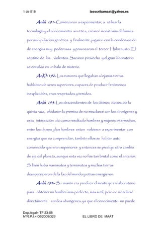 1 de 516 laescribamaat@yahoo.es
Dep.legal= TF 23-08
NºR.P.I.= 00/2009/329 EL LIBRO DE MAAT
Ankh 191- Comenzaron a experimentar, a utilizar la
tecnología y el conocimiento sin ética, crearon monstruos deformes
por manipulación genética y finalmente, jugaron con la condensación
de energías muy poderosas y provocaron el tercer Holocausto. El
séptimo de los violentos. Sacaron provecho y el gran laboratorio
se envolvió en un halo de misterio.
AnKh 192- Los rumores que llegaban a lejanas tierras
hablaban de seres superiores, capaces de producir fenómenos
inexplicables, eran respetados y temidos.
Ankh 193- Los descendientes de los últimos dioses, de la
quinta raza, olvidaron la premisa de no mezclarse con los aborígenes y
esta interacción dio como resultado hombres y mujeres intermedios,
entre los dioses y los hombres estos volvieron a experimentar con
energías que no comprendían, también ellos se habían auto
convencido que eran superiores y entonces se produjo otro cambio
de eje del planeta, aunque esta vez no fue tan brutal como el anterior.
Si bien hubo maremotos y terremotos y muchas tierras
desaparecieron de la faz del mundo y otras emergieron.
Ankh 194– Su misión era producir el mestizaje en laboratorio
para obtener un hombre más perfecto, más sutil, pero no mezclarse
directamente con los aborígenes, ya que el conocimiento no puede
 