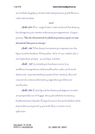 1 de 516 laescribamaat@yahoo.es
Dep.legal= TF 23-08
NºR.P.I.= 00/2009/329 EL LIBRO DE MAAT
ser revelado de golpe y el amor entre dos personas puede llevara a
violar este mandato.
Isis-IV
Ankh 195– Pero surge el amor entre muchos de los dioses y
los aborígenes y se cometen violaciones y transgresiones a la gran
premisa. “No dar directamente la sabiduría practica a quien no este
éticamente listo para su manejo”
Ankh 196- Y los dioses/as tomaron por esposos/as a los
hijos/as de los hombres. Y los padres, de la 4º raza estelar, dan a
sus respectivas parejas y a sus hijos maestría
Ankh 197 - Lo temido por los dioses ocurre. Las
modificaciones genéticas arbitrarias llevadas a cabo con fines de
dominación, experimentados por parte de los mestizos, lleva a la
creación de criaturas aberrantes y engendros que deben ser
sacrificados.
Ankh 198– Estos hijos de los dioses y aborígenes no están
aún preparados con el bagaje ético y de sabiduría necesaria y
finalmente toman el poder. Porque la ciencia fría sin la sabiduría de la
trascendencia, es parcial y por ende lleva a errores en su
aplicación.
 