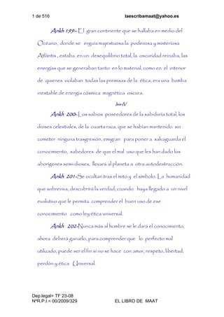 1 de 516 laescribamaat@yahoo.es
Dep.legal= TF 23-08
NºR.P.I.= 00/2009/329 EL LIBRO DE MAAT
Ankh 199– El gran continente que se hallaba en medio del
Océano, donde se erguía majestuosa la poderosa y misteriosa
Atlántis , estaba en un desequilibrio total, la oscuridad reinaba, las
energías que se generaban tanto en lo material, como en el interior
de quienes violaban todas las premisas de la ética, era una bomba
inestable de energía cósmica magnética oscura.
Isis-IV
Ankh 200- Los sabios poseedores de la sabiduría total, los
dioses celestiales, de la cuarta raza, que se habían mantenido sin
cometer ninguna trasgresión, emigran para poner a salvaguarda el
conocimiento, sabedores de que el mal uso que les han dado los
aborígenes semi-dioses, llevará al planeta a otra autodestrucción.
Ankh 201-Se ocultan tras el mito y el símbolo. La humanidad
que sobreviva, descubrirá la verdad, cuando haya llegado a un nivel
evolutivo que le permita comprender el buen uso de ese
conocimiento como ley ética universal.
Ankh 202-Nunca más al hombre se le dará el conocimiento,
ahora deberá ganarlo, para comprender que lo perfecto mal
utilizado, puede ser el fin si no se hace con amor, respeto, libertad,
perdón y ética Universal.
 