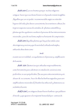 1 de 516 laescribamaat@yahoo.es
Dep.legal= TF 23-08
NºR.P.I.= 00/2009/329 EL LIBRO DE MAAT
Ankh 203- Ese es el motivo porque muchas religiones
antiguas hacen que sus dioses fuesen en el pasado remoto tangibles.
Aquellos que con un poder inconmensurable según su entender
bajaron del cielo y les dieron conocimiento, les enseñaron cultivos, les
trajeron especies nuevas de animales, de plantas comestibles y
plantas que les ayudarían a acelerar el proceso de las interconexiones
neuronales, para de esa forma ampliar su horizonte de comprensión.
Ankh 204-Aquellas plantas que hoy se las rotula como
alucinógenas y nocivas y que la sociedad civilizada mal emplea,
utilizando altas dosis como
Isis-IV
evasión son en realidad, co-ayudantes en el proceso y amplificación
de la mente.
Ankh 205- Sustancias que utilizadas responsablemente,
como herramienta para adentrare en estados de conciencia más
profundos, no son perjudiciales. Su uso para estos menesteres y sin
abusar de su consumo, hace de ellas las hierbas sagradas, pues son
amplificadores neuronales. El hombre las utiliza mal y distorsiona su
verdadera función.
AnKh 206-Los antiguos dioses fueron hombres que poblaron
el mundo y que guiaron a la insipiente humanidad por caminos de
 