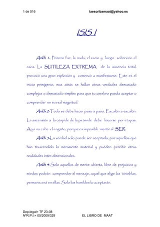 1 de 516 laescribamaat@yahoo.es
Dep.legal= TF 23-08
NºR.P.I.= 00/2009/329 EL LIBRO DE MAAT
ISIS I
Ankh 1- Primero fue, la nada, el vacío y luego sobrevino el
caos. La SUTILEZA EXTREMA de la ausencia total,
provocó una gran explosión y comenzó a manifestarse. Este es el
inicio primigenio, mas atrás se hallan otras verdades demasiado
complejas o demasiado simples para que tu cerebro pueda aceptar o
comprender en su real magnitud.
Ankh 2-Todo se debe hacer paso a paso. Escalón a escalón.
La ascensión a la cúspide de la pirámide debe hacerse por etapas.
Aquí no cabe el engaño, porque es imposible mentir al SER.
Ankh 3-La verdad solo puede ser aceptada, por aquellos que
han trascendido lo meramente material y pueden percibir otras
realidades ínter-dimensionales.
Ankh 4-Solo aquellos de mente abierta, libre de prejuicios y
miedos podrán comprender el mensaje, aquel que elige las tinieblas,
permanecerá en ellas. Solo los humildes lo aceptarán.
 