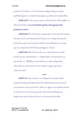 1 de 516 laescribamaat@yahoo.es
Dep.legal= TF 23-08
NºR.P.I.= 00/2009/329 EL LIBRO DE MAAT
evolución. Eso llevó en la más remota antigüedad que muchos
pueblos lograran un estado de progreso y civilización inexplicables.
Ankh 207-Civilizaciones que con el transcurso de los siglos se
abren al mundo y su conocimiento ayuda a otros grupos más
primitivos a crecer.
Ankh 208- Pero los dioses comprenden un día que las energías
de este mundo tan distante de la fuente, son energías demasiado
materiales y que el conocimiento dado a sus pobladores, es mayor
que su comprensión de la fuerza primigenia el amor.
Ankh 209- Así los dioses de una u otra forma se van del
mundo, ya sea marchándose o integrándose a la raza humana y
aportando su ADN, y se transforman en mitos y leyendas,
adornadas en su transmisión por misterio, magia y poderes
sobrenaturales.
Isis-IV
Ankh 210- Se comienza a catalogar lo incomprensible,
porque el tiempo y el ego humano fue deformando su esencia y el
conocimiento se fue perdiendo. Salvo en algunas sociedades donde
se mantuvo en secreto, para que la masa no lo prostituyera y
degenerara sus principios divinos a meros usos terrenales.
 