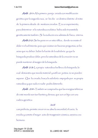 1 de 516 laescribamaat@yahoo.es
Dep.legal= TF 23-08
NºR.P.I.= 00/2009/329 EL LIBRO DE MAAT
Ankh 211- A la primera pareja creada con modificación
genética por la segunda raza, se les dio un destino distinto al resto
de la primera oleada de mestizos creados. Era un experimento,
para determinar si la naturaleza evolutiva había sido transmitida
genéticamente también. Si la evolución era además de física, interna.
Ankh 212- Se les pone en un sitio idílico, donde no existe el
dolor ni el sufrimiento, para que existan sin hacerse preguntas, se les
avisa que no deben beber la fuente de la sabiduría ya que la
búsqueda produce dolor, pero la naturaleza de la creación no se
puede mantener al margen de la búsqueda.
Ankh 213- La propia naturaleza les lleva a la búsqueda, lo
cual demuestra que mundo material y sutil van juntos, no se pueden
separar. Que lo creado, busca la sabiduría empujado por su propia
naturaleza y que nada ni nadie podrá detenerlo.
Ankh 214 - También se comprueba que las energías telúricas
de este mundo son tan fuertes y densas, que aun un hijo con una
cadena genética
Isis-IV
casi perfecta, permite crecer en su alma la oscuridad, el vacío, la
envidia y comete el mayor acto de trasgresión cósmica, asesina a su
hermano.
 