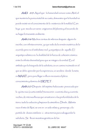 1 de 516 laescribamaat@yahoo.es
Dep.legal= TF 23-08
NºR.P.I.= 00/2009/329 EL LIBRO DE MAAT
AnKh 215 -Aquel que la humanidad conoce como Abel, el
que mantenía la pureza total de su casta, demuestra que la bondad no
puede existir sin el conocimiento de la existencia de la maldad. Caín
huye y se mezcla con seres originarios del planeta y el recuerdo de
su hogar lo transmite oralmente.
Ankh 216- Muchos cientos de milenios después alguien lo
escribe, con infinitos errores, ya que solo da la versión exotérica de lo
ocurrido pero no el simbolismo real y arquetípico de aquello. El
arquetipo adámico es la dualidad de la fuerza de cohesión cósmica
entre la infinita diversidad para que se integre a la unidad. Es el
símbolo que la búsqueda de la sabiduría, es un camino incómodo en el
que se debe aprender por la experiencia, un sendero donde la meta
es MAAT, pero para llegar a ella es necesario el pleno
conocimiento y dominio de ISEFET.
Ankh 217- Después del séptimo holocausto provocado por
la quinta raza (cuarta estelar) transcurren cuarenta días y cuarenta
noches, de intensas lluvias que arrastraron a las profundidades de la
tierra toda la radiación y limpiaron la atmósfera. Desde Atlántis
nace el mito de Noé, se une en un solo relato y personaje, a la
partida de dioses estelares a otras tierras para salvaguardar la
sabiduría. Se llevan muestras genéticas de los
 
