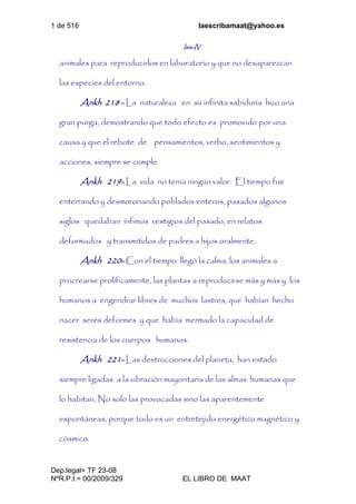 1 de 516 laescribamaat@yahoo.es
Dep.legal= TF 23-08
NºR.P.I.= 00/2009/329 EL LIBRO DE MAAT
Isis-IV
animales para reproducirlos en laboratorio y que no desaparezcan
las especies del entorno.
Ankh 218 - La naturaleza en su infinita sabiduría hizo una
gran purga, demostrando que todo efecto es promovido por una
causa y que el rebote de pensamientos, verbo, sentimientos y
acciones, siempre se cumple
Ankh 219- La vida no tenía ningún valor. El tiempo fue
enterrando y desmoronando poblados enteros, pasados algunos
siglos quedaban ínfimos vestigios del pasado, en relatos
deformados y transmitidos de padres a hijos oralmente.
Ankh 220- Con el tiempo llegó la calma, los animales a
procrearse prolíficamente, las plantas a reproducirse más y más y los
humanos a engendrar libres de muchos lastres, que habían hecho
nacer seres deformes y que había mermado la capacidad de
resistencia de los cuerpos humanos.
Ankh 221- Las destrucciones del planeta, han estado
siempre ligadas a la vibración mayoritaria de las almas humanas que
lo habitan. No solo las provocadas sino las aparentemente
espontáneas, porque todo es un entretejido energético magnético y
cósmico.
 