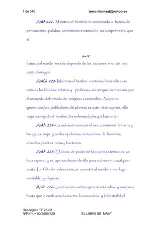 1 de 516 laescribamaat@yahoo.es
Dep.legal= TF 23-08
NºR.P.I.= 00/2009/329 EL LIBRO DE MAAT
Ankh 222- Mientras el hombre no comprenda la fuerza del
pensamiento, palabra, sentimiento e intención, no comprenderá, que
el
Isis-IV
futuro del mundo no solo depende de las acciones, sino de una
actitud integral.
AnKh 223- Mientras el hombre continúo, haciendo caso
omiso a las fábulas, relatos y profecías, sin ver que no eran más que
el recuerdo deformado de antiguas catástrofes. Así por su
ignorancia, los pobladores del planeta se auto-destruyeron, ello
trajo aparejada el hambre, las enfermedades y la barbarie.-
Ankh 224 -La radiación ensució el aire, contaminó la tierra y
las aguas, trajo grandes epidemias, mutaciones de hombres,
animales, plantas virus y bacterias.
Ankh 225- El abuso de poder de los que más tenían, no se
hizo esperar, y se aprovecharon de ello para sobrevivir a cualquier
costa. La falta de valores éticos convirtió al mundo en un lugar
inestable y peligroso.
Ankh 226- La situación caótica generó más odios, y rencores
hasta que la confusión, la muerte, la inmundicia y la bestialidad
 