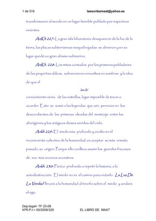 1 de 516 laescribamaat@yahoo.es
Dep.legal= TF 23-08
NºR.P.I.= 00/2009/329 EL LIBRO DE MAAT
transformaron al mundo en un lugar horrible poblado por espectros
vivientes.
AnKh 227- La gran isla laboratorio desapareció de la faz de la
tierra, las placas subterráneas resquebrajadas se abrieron y en su
lugar quedó un gran abismo submarino.
AnKh 228- Los mitos contados por los primeros pobladores
de las pequeñas aldeas, sobrevivieron envueltos en sombras y la idea
de que el
Isis-IV
conocimiento venía de las estrellas, lugar imposible de tocar o
acceder. Esto se sumó a las leyendas que aún pervivían en los
descendientes de las primeras oleadas del mestizaje entre los
aborígenes y los antiguos dioses venidos del cielo.
Ankh 229- El miedo más profundo y oculto en el
inconsciente colectivo de la humanidad, es aceptar su más remoto
pasado, su origen. Porque ello conlleva asumir los grandes fracasos
de sus más arcanos ancestros.
Ankh 230- Pánico profundo a repetir la historia, a la
autodestrucción. El miedo no es el camino para evitarlo. La Luz De
La Verdad llevará a la humanidad al triunfo sobre el miedo y anulará
el ego.
 