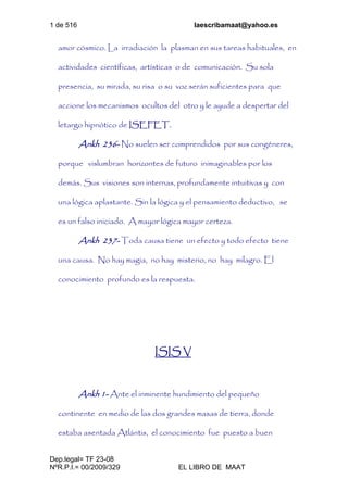 1 de 516 laescribamaat@yahoo.es
Dep.legal= TF 23-08
NºR.P.I.= 00/2009/329 EL LIBRO DE MAAT
amor cósmico. La irradiación la plasman en sus tareas habituales, en
actividades científicas, artísticas o de comunicación. Su sola
presencia, su mirada, su risa o su voz serán suficientes para que
accione los mecanismos ocultos del otro y le ayude a despertar del
letargo hipnótico de ISEFET.
Ankh 236- No suelen ser comprendidos por sus congéneres,
porque vislumbran horizontes de futuro inimaginables por los
demás. Sus visiones son internas, profundamente intuitivas y con
una lógica aplastante. Sin la lógica y el pensamiento deductivo, se
es un falso iniciado. A mayor lógica mayor certeza.
Ankh 237- Toda causa tiene un efecto y todo efecto tiene
una causa. No hay magia, no hay misterio, no hay milagro. El
conocimiento profundo es la respuesta.
ISIS V
Ankh 1- Ante el inminente hundimiento del pequeño
continente en medio de las dos grandes masas de tierra, donde
estaba asentada Atlántis, el conocimiento fue puesto a buen
 