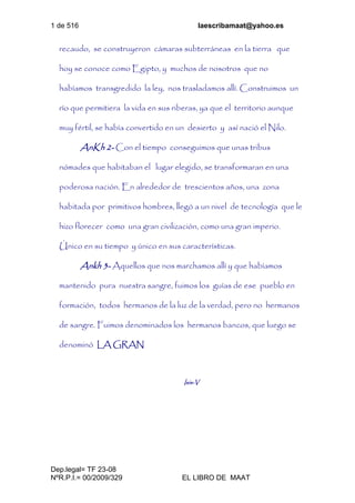 1 de 516 laescribamaat@yahoo.es
Dep.legal= TF 23-08
NºR.P.I.= 00/2009/329 EL LIBRO DE MAAT
recaudo, se construyeron cámaras subterráneas en la tierra que
hoy se conoce como Egipto, y muchos de nosotros que no
habíamos transgredido la ley, nos trasladamos allí. Construimos un
río que permitiera la vida en sus riberas, ya que el territorio aunque
muy fértil, se había convertido en un desierto y así nació el Nilo.
AnKh 2- Con el tiempo conseguimos que unas tribus
nómades que habitaban el lugar elegido, se transformaran en una
poderosa nación. En alrededor de trescientos años, una zona
habitada por primitivos hombres, llegó a un nivel de tecnología que le
hizo florecer como una gran civilización, como una gran imperio.
Único en su tiempo y único en sus características.
Ankh 3- Aquellos que nos marchamos allí y que habíamos
mantenido pura nuestra sangre, fuimos los guías de ese pueblo en
formación, todos hermanos de la luz de la verdad, pero no hermanos
de sangre. Fuimos denominados los hermanos bancos, que luego se
denominó LA GRAN
Isis-V
 