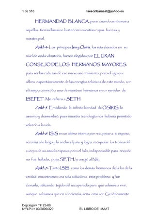 1 de 516 laescribamaat@yahoo.es
Dep.legal= TF 23-08
NºR.P.I.= 00/2009/329 EL LIBRO DE MAAT
HERMANDAD BLANCA, pues cuando arribamos a
aquellas tierras llamaron la atención nuestras ropas bancas y
nuestra piel.
Ankh 4- Los príncipes Isis y Osiris, los más elevados en su
nivel de onda vibratoria, fueron elegidos por EL GRAN
CONSEJO DE LOS HERMANOS MAYORES,
para ser las cabezas de ese nuevo asentamiento, pero el ego que
aflora espontáneamente de las energías telúricas de este mundo, con
el tiempo convirtió a uno de nuestros hermanos en un servidor de
ISEFET. Me refiero a SETH.
Ankh 5- Envidiando la infinita bondad de OSIRIS, lo
asesino y desmembró, pues nuestra tecnología nos hubiera permitido
volverlo a la vida.
Ankh 6- ISIS en un último intento por recuperar a si esposo,
recorrió a lo largo y lo ancho el país y logro recuperar los trozos del
cuerpo de su amado esposo, pero el falo, indispensable para revivirlo
no fue hallado, pues SETH, lo arrojó al Nilo.
Ankh 7- Tanto ISIS como los demás hermanos de la luz de la
verdad encontramos una sola solución a este problema y fue
clonarlo, utilizando tejido del recuperado para que volviese a vivir,
aunque sabíamos que en conciencia, sería otro ser. Genéticamente
 