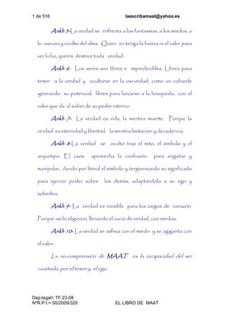 1 de 516 laescribamaat@yahoo.es
Dep.legal= TF 23-08
NºR.P.I.= 00/2009/329 EL LIBRO DE MAAT
Ankh 5-La verdad se enfrenta a los fantasmas, a los miedos, a
lo oscuro y oculto del alma. Quien no tenga la fuerza ni el valor para
ver la luz, querrá destruir toda verdad.
Ankh 6- Los seres son libres e impredecibles. Libres para
temer a la verdad y ocultarse en la oscuridad, como un cobarde
ignorando su potencial; libres para lanzarse a la búsqueda, con el
valor que da el saber de su poder interno.
Ankh 7- La verdad es vida, la mentira muerte. Porque la
verdad es eternidad y libertad, la mentira limitación y decadencia.
Ankh 8-La verdad se ocultó tras el mito, el símbolo y el
arquetipo. El caos aprovecha la confusión para engañar y
manipular, dando por literal el símbolo y tergiversando su significado
para ejercer poder sobre los demás, adaptándolo a su ego y
soberbia.
Ankh 9- La verdad es invisible para los ciegos de corazón.
Porque así lo eligieron, llenando el vació de verdad, con miedos.
Ankh 10- La verdad se asfixia con el miedo y se agiganta con
el valor.
La no-comprensión de MAAT es la incapacidad del ser
coartado, por el temor y el ego.
 