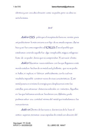 1 de 516 laescribamaat@yahoo.es
Dep.legal= TF 23-08
NºR.P.I.= 00/2009/329 EL LIBRO DE MAAT
idéntico y con una alta vibración como su padre, pero su alma no
sería la misma.
Isis-V
Ankh 8- ISIS pidió que el receptáculo fuera su vientre, pues
así podría tener lo más cercano a un hijo de su amado esposo. Así se
hizo y así fue como engendró a HORUS. Para el pueblo que
estábamos uniendo aquello fue algo inexplicable, mágico, milagroso
fruto de un poder divino que no comprendían. Y así nació el mito.
Ankh 9- Nuestras naves estelares con las que llegamos a este
mundo estaban hechas de un metal azul y brillante, que no se podía
ni hallar, ni replicar, ni fabricar artificialmente, con lo cual nos
resultaba imposible construir naves de esas características. Este
metal poseía en sí mismo la energía para desplazarnos entre las
estrellas para atravesar distancias siderales en instantes. Aquellas
en las que habíamos venido se hundieron con Atlántis, y solo
pudimos salvar una cantidad mínima del metal que trasladamos a las
nuevas tierras.
Ankh 10- Dentro de las naves a dos tercios de la base al
vértice superior, teníamos unas cápsulas de cristal con aleación del
 