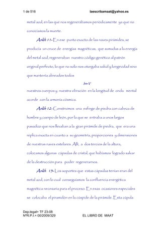 1 de 516 laescribamaat@yahoo.es
Dep.legal= TF 23-08
NºR.P.I.= 00/2009/329 EL LIBRO DE MAAT
metal azul, en las que nos regenerábamos periódicamente ya que no
conocíamos la muerte.
Ankh 11- En ese punto exacto de las naves pirámides, se
producía un cruce de energías magnéticas, que sumadas a la energía
del metal azul, regeneraban nuestro código genético al patrón
original perfecto, lo que no solo nos otorgaba salud y longevidad sino
que mantenía alineados todos
Isis-V
nuestros cuerpos y nuestra vibración en la longitud de onda mental
acorde con la armonía cósmica.
Ankh 12- Construimos una esfinge de piedra con cabeza de
hombre y cuerpo de león, por la que se entraba a unos largos
pasadizo que nos llevaban a la gran pirámide de piedra, que era una
replica exacta en cuanto a su geometría, proporciones y dimensiones
de nuestras naves estelares. Allí, a dos tercios de la altura,
colocamos algunas cápsulas de cristal, que habíamos logrado salvar
de la destrucción para poder regenerarnos.
Ankh 13- Los soportes que estas cápsulas tenían eran del
metal azul, con lo cual conseguíamos la confluencia energética
magnética necesaria para el proceso. En esas ocasiones especiales
se colocaba el piramidón en la cúspide de la pirámide. Esta cúpula
 