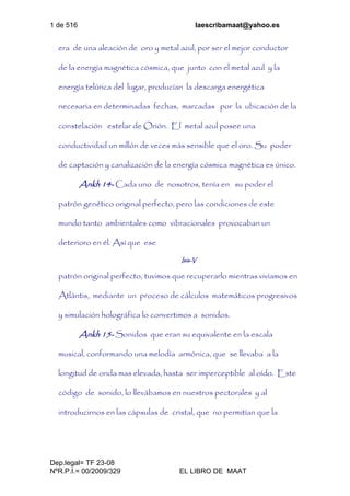 1 de 516 laescribamaat@yahoo.es
Dep.legal= TF 23-08
NºR.P.I.= 00/2009/329 EL LIBRO DE MAAT
era de una aleación de oro y metal azul, por ser el mejor conductor
de la energía magnética cósmica, que junto con el metal azul y la
energía telúrica del lugar, producían la descarga energética
necesaria en determinadas fechas, marcadas por la ubicación de la
constelación estelar de Orión. El metal azul posee una
conductividad un millón de veces más sensible que el oro. Su poder
de captación y canalización de la energía cósmica magnética es único.
Ankh 14- Cada uno de nosotros, tenía en su poder el
patrón genético original perfecto, pero las condiciones de este
mundo tanto ambientales como vibracionales provocaban un
deterioro en él. Así que ese
Isis-V
patrón original perfecto, tuvimos que recuperarlo mientras vivíamos en
Atlántis, mediante un proceso de cálculos matemáticos progresivos
y simulación holográfica lo convertimos a sonidos.
Ankh 15- Sonidos que eran su equivalente en la escala
musical, conformando una melodía armónica, que se llevaba a la
longitud de onda mas elevada, hasta ser imperceptible al oído. Este
código de sonido, lo llevábamos en nuestros pectorales y al
introducirnos en las cápsulas de cristal, que no permitían que la
 