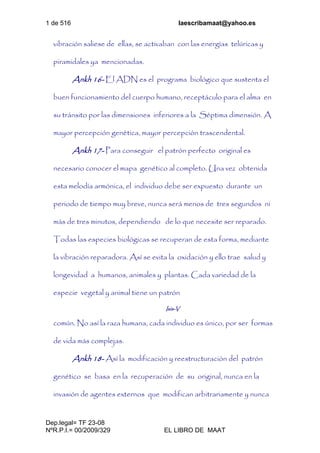 1 de 516 laescribamaat@yahoo.es
Dep.legal= TF 23-08
NºR.P.I.= 00/2009/329 EL LIBRO DE MAAT
vibración saliese de ellas, se activaban con las energías telúricas y
piramidales ya mencionadas.
Ankh 16- El ADN es el programa biológico que sustenta el
buen funcionamiento del cuerpo humano, receptáculo para el alma en
su tránsito por las dimensiones inferiores a la Séptima dimensión. A
mayor percepción genética, mayor percepción trascendental.
Ankh 17- Para conseguir el patrón perfecto original es
necesario conocer el mapa genético al completo. Una vez obtenida
esta melodía armónica, el individuo debe ser expuesto durante un
periodo de tiempo muy breve, nunca será menos de tres segundos ni
más de tres minutos, dependiendo de lo que necesite ser reparado.
Todas las especies biológicas se recuperan de esta forma, mediante
la vibración reparadora. Así se evita la oxidación y ello trae salud y
longevidad a humanos, animales y plantas. Cada variedad de la
especie vegetal y animal tiene un patrón
Isis-V
común. No así la raza humana, cada individuo es único, por ser formas
de vida más complejas.
Ankh 18- Así la modificación y reestructuración del patrón
genético se basa en la recuperación de su original, nunca en la
invasión de agentes externos que modifican arbitrariamente y nunca
 