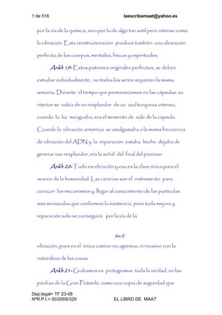 1 de 516 laescribamaat@yahoo.es
Dep.legal= TF 23-08
NºR.P.I.= 00/2009/329 EL LIBRO DE MAAT
por la vía de la química, sino por la de algo tan sutil pero intenso como
la vibración. Esta reestructuración produce también una alineación
perfecta de los cuerpos, mentales, físicos y espirituales.
Ankh 19- Estos patrones originales perfectos, se deben
estudiar individualmente, no todos los seres requieren la misma
armonía. Durante el tiempo que permanecíamos en las cápsulas, su
interior se volvía de un resplandor de un azul turquesa intenso,
cuando la luz menguaba, era el momento de salir de la cápsula.
Cuando la vibración armónica se amalgamaba a la misma frecuencia
de vibración del ADN y la reparación estaba hecha dejaba de
generar ese resplandor, era la señal del final del proceso
Ankh 20- Todo es vibración y esa es la clave única para el
avance de la humanidad. Las ciencias son el instrumento para
conocer los mecanismos y llegar al conocimiento de las partículas
más minúsculas que conforman la existencia, pero toda mejora y
reparación solo se conseguirá por la vía de la
Isis-V
vibración, pues es el único camino no agresivo, ni invasivo con la
naturaleza de las cosas.
Ankh 21- Grabamos en pictogramas toda la verdad, en las
piedras de la Gran Pirámide, como una copia de seguridad que
 