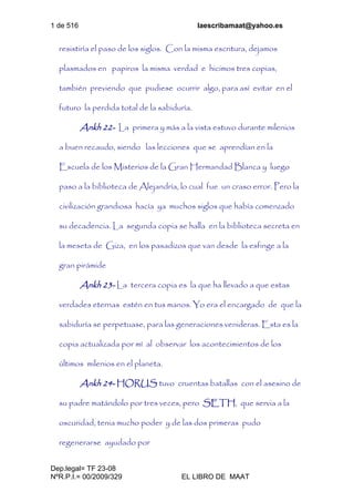 1 de 516 laescribamaat@yahoo.es
Dep.legal= TF 23-08
NºR.P.I.= 00/2009/329 EL LIBRO DE MAAT
resistiría el paso de los siglos. Con la misma escritura, dejamos
plasmados en papiros la misma verdad e hicimos tres copias,
también previendo que pudiese ocurrir algo, para así evitar en el
futuro la perdida total de la sabiduría.
Ankh 22- La primera y más a la vista estuvo durante milenios
a buen recaudo, siendo las lecciones que se aprendían en la
Escuela de los Misterios de la Gran Hermandad Blanca y luego
paso a la biblioteca de Alejandría, lo cual fue un craso error. Pero la
civilización grandiosa hacía ya muchos siglos que había comenzado
su decadencia. La segunda copia se halla en la biblioteca secreta en
la meseta de Giza, en los pasadizos que van desde la esfinge a la
gran pirámide
Ankh 23- La tercera copia es la que ha llevado a que estas
verdades eternas estén en tus manos. Yo era el encargado de que la
sabiduría se perpetuase, para las generaciones venideras. Esta es la
copia actualizada por mí al observar los acontecimientos de los
últimos milenios en el planeta.
Ankh 24- HORUS tuvo cruentas batallas con el asesino de
su padre matándolo por tres veces, pero SETH, que servia a la
oscuridad, tenia mucho poder y de las dos primeras pudo
regenerarse ayudado por
 