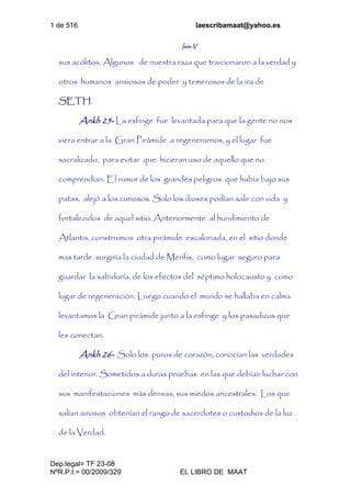 1 de 516 laescribamaat@yahoo.es
Dep.legal= TF 23-08
NºR.P.I.= 00/2009/329 EL LIBRO DE MAAT
Isis-V
sus acólitos. Algunos de nuestra raza que traicionaron a la verdad y
otros humanos ansiosos de poder y temerosos de la ira de
SETH.
Ankh 25- La esfinge fue levantada para que la gente no nos
viera entrar a la Gran Pirámide a regenerarnos, y el lugar fue
sacralizado, para evitar que hicieran uso de aquello que no
comprendían. El rumor de los grandes peligros que había bajo sus
patas, alejó a los curiosos. Solo los dioses podían salir con vida y
fortalecidos de aquel sitio. Anteriormente al hundimiento de
Atlantis, construimos otra pirámide escalonada, en el sitio donde
mas tarde surgiría la ciudad de Menfis, como lugar seguro para
guardar la sabiduría, de los efectos del séptimo holocausto y como
lugar de regeneración. Luego cuando el mundo se hallaba en calma
levantamos la Gran pirámide junto a la esfinge y los pasadizos que
les conectan.
Ankh 26- Solo los puros de corazón, conocían las verdades
del interior. Sometidos a duras pruebas en las que debían luchar con
sus manifestaciones más densas, sus miedos ancestrales. Los que
salían airosos obtenían el rango de sacerdotes o custodios de la luz
de la Verdad.
 