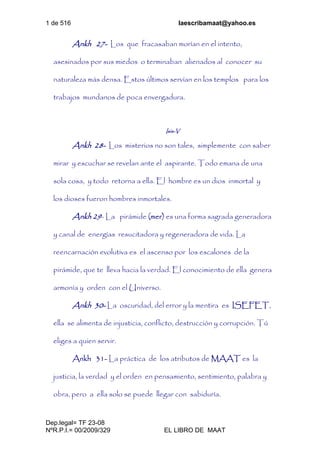 1 de 516 laescribamaat@yahoo.es
Dep.legal= TF 23-08
NºR.P.I.= 00/2009/329 EL LIBRO DE MAAT
Ankh 27- Los que fracasaban morían en el intento,
asesinados por sus miedos o terminaban alienados al conocer su
naturaleza más densa. Estos últimos servían en los templos para los
trabajos mundanos de poca envergadura.
Isis-V
Ankh 28- Los misterios no son tales, simplemente con saber
mirar y escuchar se revelan ante el aspirante. Todo emana de una
sola cosa, y todo retorna a ella. El hombre es un dios inmortal y
los dioses fueron hombres inmortales.
Ankh 29- La pirámide (mer) es una forma sagrada generadora
y canal de energías resucitadora y regeneradora de vida. La
reencarnación evolutiva es el ascenso por los escalones de la
pirámide, que te lleva hacia la verdad. El conocimiento de ella genera
armonía y orden con el Universo.
Ankh 30- La oscuridad, del error y la mentira es ISEFET,
ella se alimenta de injusticia, conflicto, destrucción y corrupción. Tú
eliges a quien servir.
Ankh 31- La práctica de los atributos de MAAT es la
justicia, la verdad y el orden en pensamiento, sentimiento, palabra y
obra, pero a ella solo se puede llegar con sabiduría.
 
