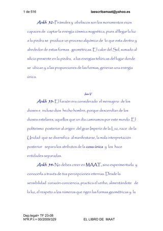 1 de 516 laescribamaat@yahoo.es
Dep.legal= TF 23-08
NºR.P.I.= 00/2009/329 EL LIBRO DE MAAT
Ankh 32- Pirámides y obeliscos son los monumentos vivos
capaces de captar la energía cósmica magnética, pues al llegar la luz
a la piedra se produce un proceso alquímico de lo que esta dentro y
alrededor de estas formas geométricas. El calor del Sol, sumado al
silicio presente en la piedra, a las energías telúricas del lugar donde
se ubican y a las proporciones de las formas, generan una energía
única.
Isis-V
Ankh 33- El faraón era considerado el mensajero de los
dioses e incluso dios hecho hombre, porque descendían de los
dioses estelares, aquellos que un día caminamos por este mundo. El
politeísmo posterior al origen del gran Imperio de la Luz, nace de la
Unidad que se diversifica al manifestarse, la mala interpretación
posterior separa los atributos de la cosa única y los hace
entidades separadas.
Ankh 34- No debes creer en MAAT, sino experimentarla y
conocerla a través de tus percepciones internas. Desde la
sensibilidad corazón-conciencia, practica el verbo, alimentándote de
la luz, el respeto a los números que rigen las formas geométricas y la
 