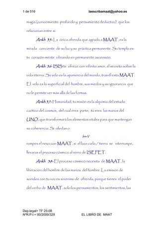 1 de 516 laescribamaat@yahoo.es
Dep.legal= TF 23-08
NºR.P.I.= 00/2009/329 EL LIBRO DE MAAT
magia (conocimiento profundo y pensamiento deductivo) que los
relacionan entre sí.
Ankh 35- La única ofrenda que agrada a MAAT, es la
mirada conciente de su luz y su práctica permanente. Su templo es
tu corazón-mente vibrando en permanente ascensión.
Ankh 36- ISIS te ofrece con infinito amor, el secreto sobre la
vida eterna. Su velo es la apariencia del mundo, tras él esta MAAT.
El velo es lo superficial del hombre, sus miedos y su ignorancia que
no le permite ver más allá de las formas.
Ankh 37- Humanidad, tu misión es la alquimia del estado
caótico del cosmos, del cual eres parte, tú eres las manos del
UNO, que transformará los elementos vitales para que mantengan
su coherencia. Si olvidas o
Isis-V
rompes el nexo con MAAT, si el lazo cielo / tierra se interrumpe,
llevaras el proceso cósmico al reino de ISEFET.
Ankh 38- El proceso cósmico necesita de MAAT, la
liberación del hombre de las manos del hombre. La emisión de
sonidos con tu voz es sinónimo de ofrenda, porque tienes el poder
del verbo de MAAT, solo los pensamientos, los sentimientos, las
 