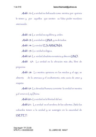 1 de 516 laescribamaat@yahoo.es
Dep.legal= TF 23-08
NºR.P.I.= 00/2009/329 EL LIBRO DE MAAT
Ankh 11- La verdad es disfrazada como mentira, por quienes
le temen y por aquellos que sienten su falso poder mundano
amenazado.
Ankh 12- La verdad es equilibrio y orden.
Ankh 13- La verdad es UNA y es de todos.
Ankh 14- La verdad ES ARMONÍA
Ankh 15- La verdad es lógica.
Ankh 16- La verdad absoluta es materia y alma en UNO.
Ankh 17- La verdad es la vibración más alta, libre de
prejuicios
Ankh 18- La mentira aprisiona en los miedos y el ego, se
alimenta de la amenaza y el ocultamiento, esta vacía de amor y
respeto.
Ankh 19- La densidad humana convierte la verdad en mentira
y el error en Ley Divina.
Ankh 20 – La verdad es la libertad del ser.
Ankh 21- La verdad es el sendero de los valientes. Solo los
cobardes temen a la verdad y se sumergen en la oscuridad de
ISEFET.
 