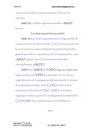 1 de 516 laescribamaat@yahoo.es
Dep.legal= TF 23-08
NºR.P.I.= 00/2009/329 EL LIBRO DE MAAT
acciones y las palabras justas y verdaderas te llevarán a la
ascensión.
Ankh 39-La palabra sagrada para meditar es MAAT.
Invócala
“Levántate espíritu luminoso y habla”.
Ankh 40- Los dioses magnetizábamos la energía que fluía de
nuestras manos en luz divina sin límites. Los Faraones eran seres de
luz en el comienzo, sus descendientes fueron perdiendo parte de la
genética que los hacia tan poderosos. Con el tiempo pierden su luz
y MAAT, deja de reinar. El incesto reiterado los lleva
irremediablemente a ISEFET.
Ankh 41- La NADA y el TODO, él que es y él que no es,
la gran paradoja del TODO. Es el principio de creación que
surge del océano de la energía primordial y se enciende el proceso
de manifestación, la chispa inicial. El UNO es el inicio de la
manifestación de la nada el CERO, el DIEZ es el número
sagrado por excelencia pues en el se halla presente la dualidad de la
COSA UNICA. La manifestación y la in manifestación.
Isis-V
 