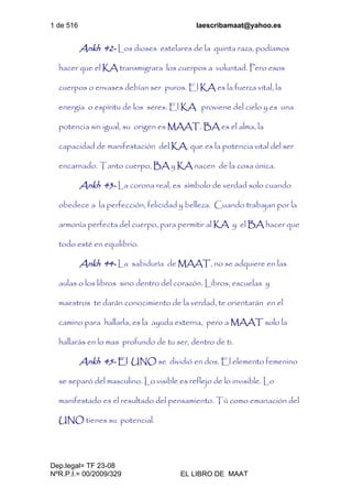 1 de 516 laescribamaat@yahoo.es
Dep.legal= TF 23-08
NºR.P.I.= 00/2009/329 EL LIBRO DE MAAT
Ankh 42- Los dioses estelares de la quinta raza, podíamos
hacer que el KA transmigrara los cuerpos a voluntad. Pero esos
cuerpos o envases debían ser puros. El KA es la fuerza vital, la
energía o espíritu de los seres. El KA proviene del cielo y es una
potencia sin igual, su origen es MAAT. BA es el alma, la
capacidad de manifestación del KA, que es la potencia vital del ser
encarnado. Tanto cuerpo, BA y KA nacen de la cosa única.
Ankh 43- La corona real, es símbolo de verdad solo cuando
obedece a la perfección, felicidad y belleza. Cuando trabajan por la
armonía perfecta del cuerpo, para permitir al KA y el BA hacer que
todo esté en equilibrio.
Ankh 44- La sabiduría de MAAT, no se adquiere en las
aulas o los libros sino dentro del corazón. Libros, escuelas y
maestros te darán conocimiento de la verdad, te orientarán en el
camino para hallarla, es la ayuda externa, pero a MAAT solo la
hallarás en lo mas profundo de tu ser, dentro de ti.
Ankh 45- El UNO se dividió en dos. El elemento femenino
se separó del masculino. Lo visible es reflejo de lo invisible. Lo
manifestado es el resultado del pensamiento. Tú como emanación del
UNO tienes su potencial.
 