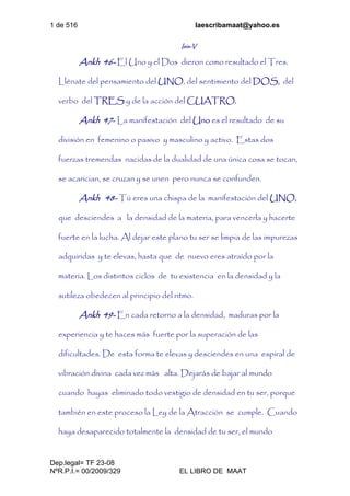 1 de 516 laescribamaat@yahoo.es
Dep.legal= TF 23-08
NºR.P.I.= 00/2009/329 EL LIBRO DE MAAT
Isis-V
Ankh 46- El Uno y el Dos dieron como resultado el Tres.
Llénate del pensamiento del UNO, del sentimiento del DOS, del
verbo del TRES y de la acción del CUATRO.
Ankh 47- La manifestación del Uno es el resultado de su
división en femenino o pasivo y masculino y activo. Estas dos
fuerzas tremendas nacidas de la dualidad de una única cosa se tocan,
se acarician, se cruzan y se unen pero nunca se confunden.
Ankh 48- Tú eres una chispa de la manifestación del UNO,
que desciendes a la densidad de la materia, para vencerla y hacerte
fuerte en la lucha. Al dejar este plano tu ser se limpia de las impurezas
adquiridas y te elevas, hasta que de nuevo eres atraído por la
materia. Los distintos ciclos de tu existencia en la densidad y la
sutileza obedecen al principio del ritmo.
Ankh 49- En cada retorno a la densidad, maduras por la
experiencia y te haces más fuerte por la superación de las
dificultades. De esta forma te elevas y desciendes en una espiral de
vibración divina cada vez más alta. Dejarás de bajar al mundo
cuando hayas eliminado todo vestigio de densidad en tu ser, porque
también en este proceso la Ley de la Atracción se cumple. Cuando
haya desaparecido totalmente la densidad de tu ser, el mundo
 