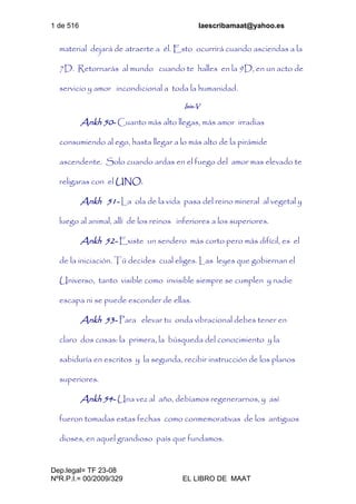 1 de 516 laescribamaat@yahoo.es
Dep.legal= TF 23-08
NºR.P.I.= 00/2009/329 EL LIBRO DE MAAT
material dejará de atraerte a él. Esto ocurrirá cuando asciendas a la
7D. Retornarás al mundo cuando te halles en la 9D, en un acto de
servicio y amor incondicional a toda la humanidad.
Isis-V
Ankh 50- Cuanto más alto llegas, más amor irradias
consumiendo al ego, hasta llegar a lo más alto de la pirámide
ascendente. Solo cuando ardas en el fuego del amor mas elevado te
religaras con el UNO.
Ankh 51- La ola de la vida pasa del reino mineral al vegetal y
luego al animal, allí de los reinos inferiores a los superiores.
Ankh 52- Existe un sendero más corto pero más difícil, es el
de la iniciación. Tú decides cual eliges. Las leyes que gobiernan el
Universo, tanto visible como invisible siempre se cumplen y nadie
escapa ni se puede esconder de ellas.
Ankh 53- Para elevar tu onda vibracional debes tener en
claro dos cosas: la primera, la búsqueda del conocimiento y la
sabiduría en escritos y la segunda, recibir instrucción de los planos
superiores.
Ankh 54- Una vez al año, debíamos regenerarnos, y así
fueron tomadas estas fechas como conmemorativas de los antiguos
dioses, en aquel grandioso país que fundamos.
 