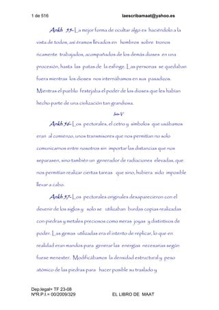 1 de 516 laescribamaat@yahoo.es
Dep.legal= TF 23-08
NºR.P.I.= 00/2009/329 EL LIBRO DE MAAT
Ankh 55- La mejor forma de ocultar algo es haciéndolo a la
vista de todos, así éramos llevados en hombros sobre tronos
ricamente trabajados, acompañados de los demás dioses en una
procesión, hasta las patas de la esfinge. Las personas se quedaban
fuera mientras los dioses nos internábamos en sus pasadizos.
Mientras el pueblo festejaba el poder de los dioses que les habían
hecho parte de una civilización tan grandiosa.
Isis-V
Ankh 56- Los pectorales, el cetro y símbolos que usábamos
eran al comienzo, unos transmisores que nos permitían no solo
comunicarnos entre nosotros sin importar las distancias que nos
separasen, sino también un generador de radiaciones elevadas, que
nos permitían realizar ciertas tareas que sino, hubiera sido imposible
llevar a cabo.
Ankh 57- Los pectorales originales desaparecieron con el
devenir de los siglos y solo se utilizaban burdas copias realizadas
con piedras y metales preciosos como meras joyas y distintivos de
poder. Las gemas utilizadas era el intento de replicar, lo que en
realidad eran mandos para generar las energías necesarias según
fuese menester. Modificábamos la densidad estructural y peso
atómico de las piedras para hacer posible su traslado y
 