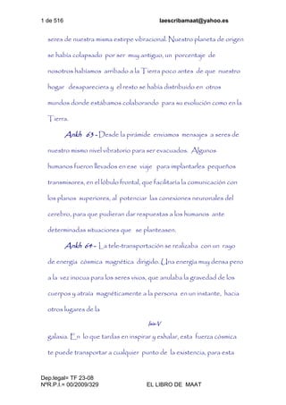 1 de 516 laescribamaat@yahoo.es
Dep.legal= TF 23-08
NºR.P.I.= 00/2009/329 EL LIBRO DE MAAT
seres de nuestra misma estirpe vibracional. Nuestro planeta de origen
se había colapsado por ser muy antiguo, un porcentaje de
nosotros habíamos arribado a la Tierra poco antes de que nuestro
hogar desapareciera y el resto se había distribuido en otros
mundos donde estábamos colaborando para su evolución como en la
Tierra.
Ankh 63 - Desde la pirámide enviamos mensajes a seres de
nuestro mismo nivel vibratorio para ser evacuados. Algunos
humanos fueron llevados en ese viaje para implantarles pequeños
transmisores, en el lóbulo frontal, que facilitaría la comunicación con
los planos superiores, al potenciar las conexiones neuronales del
cerebro, para que pudieran dar respuestas a los humanos ante
determinadas situaciones que se planteasen.
Ankh 64 - La tele-transportación se realizaba con un rayo
de energía cósmica magnética dirigido. Una energía muy densa pero
a la vez inocua para los seres vivos, que anulaba la gravedad de los
cuerpos y atraía magnéticamente a la persona en un instante, hacia
otros lugares de la
Isis-V
galaxia. En lo que tardas en inspirar y exhalar, esta fuerza cósmica
te puede transportar a cualquier punto de la existencia, para esta
 