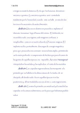 1 de 516 laescribamaat@yahoo.es
Dep.legal= TF 23-08
NºR.P.I.= 00/2009/329 EL LIBRO DE MAAT
energía no existe la distancia. Es lo que los humanos denominan
mecánica quántica. La mecánica quántica será controlada
totalmente por la humanidad, cuando esta se halle en más de dos
tercios en la ascensión a la sexta dimensión.
Ankh 63- Una vez en destino se procedía a implantar el
diminuto transmisor bajo el hueso del cráneo. El abducido, no
recordaba nada a su regreso, solo imágenes confusas, e
inexplicables como en un sueño absurdo. O visiones mágicas. El
implante recibía puntualmente descargas de energía magnética
pura, que provocaba una conexión neuronal más amplia, permitiendo
así la visión profunda o comprensión de hechos que para el común de
las gentes de aquellas épocas era imposible. Así estos “mensajeros”
interpretaban las señales y las explicaban al resto de los mortales.
Ankh 64- Las cápsulas regeneradoras, las transporté a la
pirámide que se hallaba en la ultima cámara de la tumba de mi
discípulo, allí donde nadie iba en aquellas épocas ni en las
posteriores y allí me trasladaba una vez al año a auto regenerarme.
Ankh 65- Construí la pirámide con metal azul y el cristal de las
cápsulas en la cámara subterránea, con lo poco que habíamos podido
salvar
 