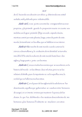 1 de 516 laescribamaat@yahoo.es
Dep.legal= TF 23-08
NºR.P.I.= 00/2009/329 EL LIBRO DE MAAT
Isis-V
de el, haciendo una aleación con silicio y obteniendo ese cristal
azulado, sutil y delicado pero indestructible.
Ankh 66-En ese punto concreto las energías telúricas eran
propicias, y la pirámide guarda la proporción exacta en cuanto sus
medidas con la gran pirámide. Deje una sola cápsula intacta,
mientras caminé por este planeta, luego, antes de partir de este
mundo, la transformé en las sillas, que se hallaban en su interior.
Ankh 67- Me marché de este mundo cuando comenzó la
ciencia a desarrollarse y la ocultación de mi identidad se tornaba
más difícil. He visto la evolución de este mundo hasta hace dos
siglos y luego partí a junto con los míos.
Ankh 68- Conozco todos los eventos que se sucedieron, en la
historia del mundo en los últimos doce mil años, pero no se los
relataré al detalle, pues lo importante no es lo superfluo sino, la
verdad que se halla tras muchos mitos.
Ankh 69- Con el pasar de los siglos toda la sabiduría se fue
desvirtuando, aquellos que gobernaban se casaban entre hermanos
de sangre, en un intento erróneo por mantener la pureza de los
dioses, lo que fue debilitando a los mestizos descendientes de mis
hermanos y los humanos. Finalmente se mezclaron con otros
 