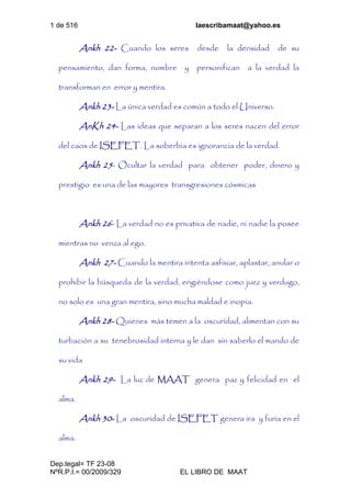 1 de 516 laescribamaat@yahoo.es
Dep.legal= TF 23-08
NºR.P.I.= 00/2009/329 EL LIBRO DE MAAT
Ankh 22- Cuando los seres desde la densidad de su
pensamiento, dan forma, nombre y personifican a la verdad la
transforman en error y mentira.
Ankh 23- La única verdad es común a todo el Universo.
AnKh 24- Las ideas que separan a los seres nacen del error
del caos de ISEFET. La soberbia es ignorancia de la verdad.
Ankh 25- Ocultar la verdad para obtener poder, dinero y
prestigio es una de las mayores transgresiones cósmicas
Ankh 26- La verdad no es privativa de nadie, ni nadie la posee
mientras no venza al ego.
Ankh 27- Cuando la mentira intenta asfixiar, aplastar, anular o
prohibir la búsqueda de la verdad, erigiéndose como juez y verdugo,
no solo es una gran mentira, sino mucha maldad e inopia.
Ankh 28- Quienes más temen a la oscuridad, alimentan con su
turbación a su tenebrosidad interna y le dan sin saberlo el mando de
su vida
Ankh 29- La luz de MAAT genera paz y felicidad en el
alma.
Ankh 30- La oscuridad de ISEFET genera ira y furia en el
alma.
 