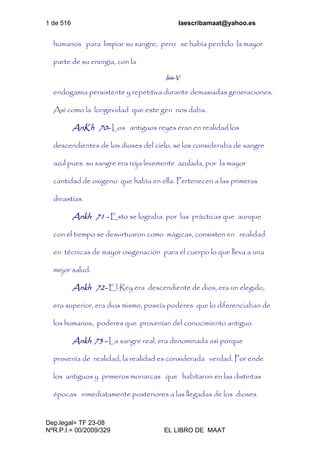 1 de 516 laescribamaat@yahoo.es
Dep.legal= TF 23-08
NºR.P.I.= 00/2009/329 EL LIBRO DE MAAT
humanos para limpiar su sangre, pero se había perdido la mayor
parte de su energía, con la
Isis-V
endogamia persistente y repetitiva durante demasiadas generaciones.
Así como la longevidad que este gen nos daba.
AnKh 70- Los antiguos reyes eran en realidad los
descendientes de los dioses del cielo, se los consideraba de sangre
azul pues su sangre era roja levemente azulada, por la mayor
cantidad de oxigeno que había en ella. Pertenecen a las primeras
dinastías.
Ankh 71 - Esto se lograba por las prácticas que aunque
con el tiempo se desvirtuaron como mágicas, consisten en realidad
en técnicas de mayor oxigenación para el cuerpo lo que lleva a una
mejor salud.
Ankh 72- El Rey era descendiente de dios, era un elegido,
era superior, era dios mismo, poseía poderes que lo diferenciaban de
los humanos, poderes que provenían del conocimiento antiguo.
Ankh 73 - La sangre real, era denominada así porque
provenía de realidad, la realidad es considerada verdad. Por ende
los antiguos y primeros monarcas que habitaron en las distintas
épocas inmediatamente posteriores a las llegadas de los dioses
 