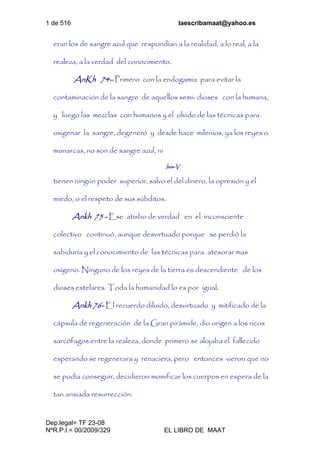 1 de 516 laescribamaat@yahoo.es
Dep.legal= TF 23-08
NºR.P.I.= 00/2009/329 EL LIBRO DE MAAT
eran los de sangre azul que respondían a la realidad, a lo real, a la
realeza, a la verdad del conocimiento.
AnKh 74– Primero con la endogamia para evitar la
contaminación de la sangre de aquellos semi- dioses con la humana,
y luego las mezclas con humanos y el olvido de las técnicas para
oxigenar la sangre, degeneró y desde hace milenios, ya los reyes o
monarcas, no son de sangre azul, ni
Isis-V
tienen ningún poder superior, salvo el del dinero, la opresión y el
miedo, o el respeto de sus súbditos.
Ankh 75 - Ese atisbo de verdad en el inconsciente
colectivo continuó, aunque desvirtuado porque se perdió la
sabiduría y el conocimiento de las técnicas para atesorar mas
oxígeno. Ninguno de los reyes de la tierra es descendiente de los
dioses estelares. Toda la humanidad lo es por igual.
Ankh 76- El recuerdo diluido, desvirtuado y mitificado de la
cápsula de regeneración de la Gran pirámide, dio origen a los ricos
sarcófagos entre la realeza, donde primero se alojaba el fallecido
esperando se regenerara y renaciera, pero entonces vieron que no
se podía conseguir, decidieron momificar los cuerpos en espera de la
tan ansiada resurrección.
 