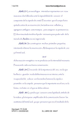 1 de 516 laescribamaat@yahoo.es
Dep.legal= TF 23-08
NºR.P.I.= 00/2009/329 EL LIBRO DE MAAT
Ankh 77- Los sarcófagos intentaban representar con ricas
mascaras a los fallecidos ante la imposibilidad de conocer el
compuesto de la cápsula de cristal. Para evitar que el cuerpo fuera
quitado antes de su resurrección, las tumbas eran selladas y
agregaron artilugios como trampas, para asegurar su permanencia.
El dios resucitado tendría el poder necesario para poder salir de la
morada de Anubis una vez regenerado
Ankh 78- Se construyeron muchas pirámides pequeñas,
intentando obtener la resurrección. Al desaparecer la cúpula de oro
y el metal azul,
Isis-V
dicha reacción energética no se producía con la intensidad necesaria.
Provocando solo una buena conservación.
Ankh 79- El recuerdo de la importancia del oro, era lo que
les llevó a guardar incalculables tesoros en su interior, ante la
incapacidad de colocar con los medios humanos la cúpula o
piramidón en la cúspide, pensaron que lo importante era el oro, no la
forma, ni el sitio en el que se debía colocar.
Ankh 80- La piedra que conocen como lapislázuli, símbolo de
la realeza y la turquesa amplificador de la comunicación, fueron las
sustitutas del metal azul, ya que pensaron que era el resultado de la
 
