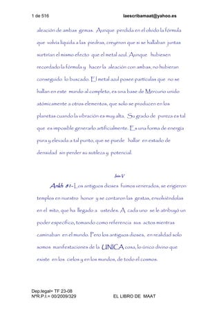 1 de 516 laescribamaat@yahoo.es
Dep.legal= TF 23-08
NºR.P.I.= 00/2009/329 EL LIBRO DE MAAT
aleación de ambas gemas. Aunque perdida en el olvido la fórmula
que volvía líquida a las piedras, creyeron que si se hallaban juntas
surtirían el mismo efecto que el metal azul. Aunque hubiesen
recordado la fórmula y hacer la aleación con ambas, no hubieran
conseguido lo buscado. El metal azul posee partículas que no se
hallan en este mundo al completo, es una base de Mercurio unido
atómicamente a otros elementos, que solo se producen en los
planetas cuando la vibración es muy alta. Su grado de pureza es tal
que es imposible generarlo artificialmente. Es una forma de energía
pura y elevada a tal punto, que se puede hallar en estado de
densidad sin perder su sutileza y potencial.
Isis-V
Ankh 81- Los antiguos dioses fuimos venerados, se erigieron
templos en nuestro honor y se contaron las gestas, envolviéndolas
en el mito, que ha llegado a ustedes. A cada uno se le atribuyó un
poder específico, tomando como referencia sus actos mientras
caminaban en el mundo. Pero los antiguos dioses, en realidad solo
somos manifestaciones de la UNICA cosa, lo único divino que
existe en los cielos y en los mundos, de todo el cosmos.
 