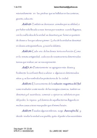 1 de 516 laescribamaat@yahoo.es
Dep.legal= TF 23-08
NºR.P.I.= 00/2009/329 EL LIBRO DE MAAT
más tardíamente en las piedras que se hallaban en las canteras,
granito, caliza etc.
Ankh 89- También se divinizaron animales por su utilidad, o
por haber sido llevado a esas tierras por nosotros cuando llegamos,
con lo cual la idea de la verdad se desvirtuó y se formó un panteón
de dioses a los que adorar y temer. La luz de la verdad se desvirtuó
en dioses antropomórficos, y nació la idolatría.
Ankh 90- Cada uno de los dioses tenía una función. Como
en la remota antigüedad, cada uno de nosotros tenía determinadas
tareas que realizar, así se nos representó.
AnKh 91- Posteriormente se agregaron más dioses y
finalmente la confusión llevó a adorar a algunos en determinados
sitios y se los nombraba los protectores de la ciudad.
Ankh 92- El conocimiento de la radiación magnética del Sol
como irradiador a este mundo de las energías cósmicas, también se
desvirtuó y el sacerdocio, comenzó a ejercer su sabiduría en pos
del poder, la riqueza y el dominio de aquellas tierras, llegando en
muchos casos a tener mas poder que el mismo faraón.
Ankh 93- Pasados algunos milenios, surge Amenophis IV, y
decide revelar la verdad a su pueblo, quita el poder a los sacerdotes
 