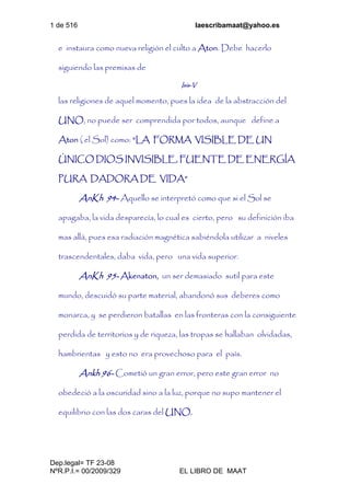 1 de 516 laescribamaat@yahoo.es
Dep.legal= TF 23-08
NºR.P.I.= 00/2009/329 EL LIBRO DE MAAT
e instaura como nueva religión el culto a Aton. Debe hacerlo
siguiendo las premisas de
Isis-V
las religiones de aquel momento, pues la idea de la abstracción del
UNO, no puede ser comprendida por todos, aunque define a
Aton ( el Sol) como: “LA FORMA VISIBLE DE UN
ÚNICO DIOS INVISIBLE, FUENTE DE ENERGÍA
PURA DADORA DE VIDA”
AnKh 94- Aquello se interpretó como que si el Sol se
apagaba, la vida desparecía, lo cual es cierto, pero su definición iba
mas allá, pues esa radiación magnética sabiéndola utilizar a niveles
trascendentales, daba vida, pero una vida superior.
AnKh 95- Akenaton, un ser demasiado sutil para este
mundo, descuidó su parte material, abandonó sus deberes como
monarca, y se perdieron batallas en las fronteras con la consiguiente
perdida de territorios y de riqueza, las tropas se hallaban olvidadas,
hambrientas y esto no era provechoso para el país.
Ankh 96- Cometió un gran error, pero este gran error no
obedeció a la oscuridad sino a la luz, porque no supo mantener el
equilibrio con las dos caras del UNO.
 