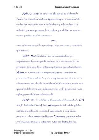 1 de 516 laescribamaat@yahoo.es
Dep.legal= TF 23-08
NºR.P.I.= 00/2009/329 EL LIBRO DE MAAT
Ankh 97- Luego de ser asesinado por los sacerdotes de
Amón. Se restablecieron los antiguos mitos y la enseñanza de la
verdad fue proscripta para el pueblo llano, y solo se daba a un
reducido grupo de personas de la realeza que debían superar las
mismas pruebas que los aspirantes a
Isis-V
sacerdotes, aunque cada vez estas pruebas eran mas ceremoniales
que místicas.
AnKh 98- Ante el deterioro de las costumbres y el
alejamiento cada vez mayor del pueblo y de la aristocracia de los
principios de la luz y de la verdad, un príncipe al que ustedes llaman
Moisés, su nombre real poca importancia tiene, conocedor en
profundidad de la sabiduría y un ser especial, con un nivel de onda
vibratoria muy alta, decide iniciar el éxodo del entonces pueblo mas
ignorante de la tierra, los Judíos que vivían en Egipto desde hacia
siglos y que se habían establecido allí.
AnKh 99- Era el Sumo Sacerdote de la escuela de ON,
templo dedicado al único Dios, Aton, y mantenedor de la palabra
sagrada o la sabiduría cósmica. Lugar limitado a muy pocas
personas, al ser asesinado el faraón Akenaton y permanecer las
profundas enseñanzas ocultas para evitar ser destruidas, los
 